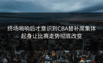 终场哨响后才意识到CBA替补席集体起身让比赛走势彻底改变
