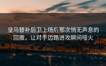 皇马替补后卫上场后那次悄无声息的回撤，让对手边路进攻瞬间哑火