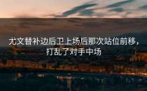 尤文替补边后卫上场后那次站位前移，打乱了对手中场