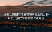 回看比赛细节才发现NBA最后两分钟判罚尺度成为更衣室讨论焦点