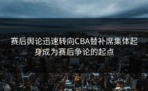 赛后舆论迅速转向CBA替补席集体起身成为赛后争论的起点