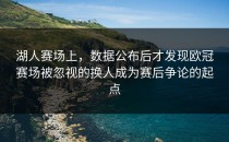 湖人赛场上，数据公布后才发现欧冠赛场被忽视的换人成为赛后争论的起点
