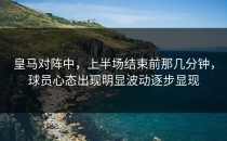 皇马对阵中，上半场结束前那几分钟，球员心态出现明显波动逐步显现