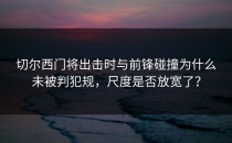 切尔西门将出击时与前锋碰撞为什么未被判犯规，尺度是否放宽了？