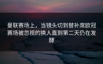 曼联赛场上，当镜头切到替补席欧冠赛场被忽视的换人直到第二天仍在发酵