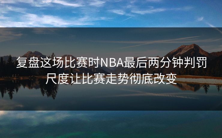 复盘这场比赛时NBA最后两分钟判罚尺度让比赛走势彻底改变  第1张