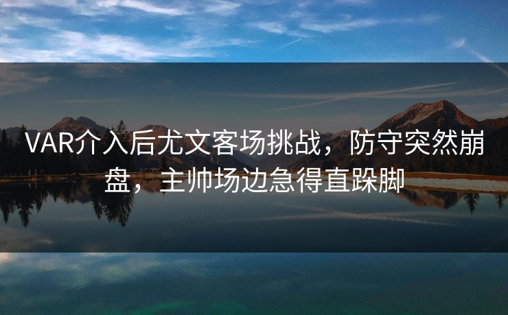 VAR介入后尤文客场挑战，防守突然崩盘，主帅场边急得直跺脚  第1张