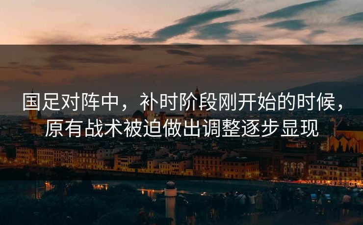 国足对阵中，补时阶段刚开始的时候，原有战术被迫做出调整逐步显现  第1张