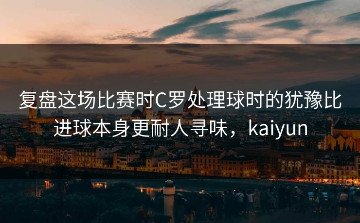 复盘这场比赛时C罗处理球时的犹豫比进球本身更耐人寻味，kaiyun  第1张