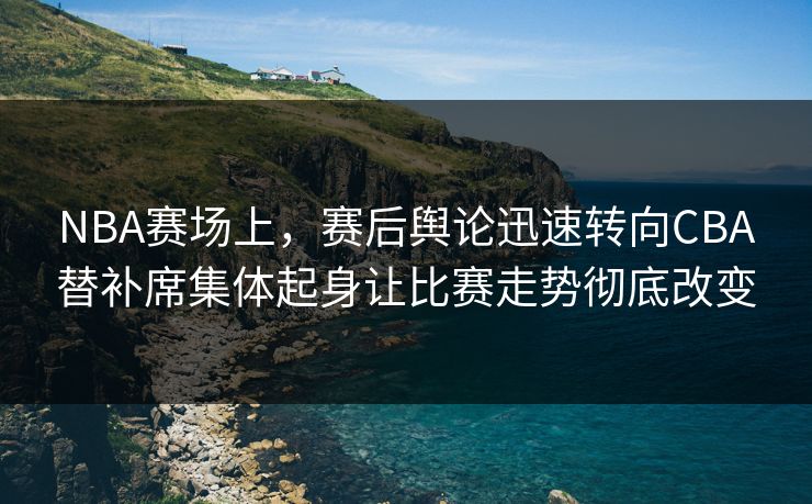 NBA赛场上，赛后舆论迅速转向CBA替补席集体起身让比赛走势彻底改变  第1张