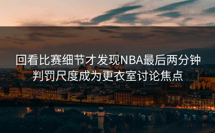 回看比赛细节才发现NBA最后两分钟判罚尺度成为更衣室讨论焦点  第1张
