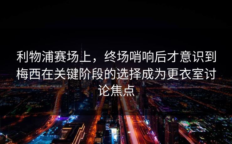 利物浦赛场上，终场哨响后才意识到梅西在关键阶段的选择成为更衣室讨论焦点  第1张