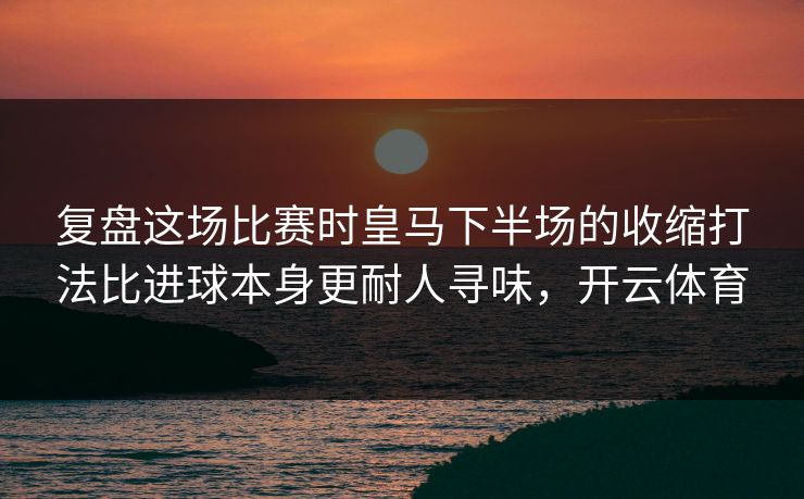 复盘这场比赛时皇马下半场的收缩打法比进球本身更耐人寻味，开云体育