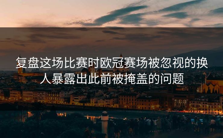 复盘这场比赛时欧冠赛场被忽视的换人暴露出此前被掩盖的问题  第1张
