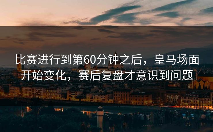 比赛进行到第60分钟之后，皇马场面开始变化，赛后复盘才意识到问题  第1张