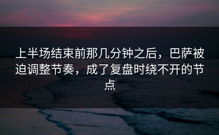 上半场结束前那几分钟之后，巴萨被迫调整节奏，成了复盘时绕不开的节点  第1张