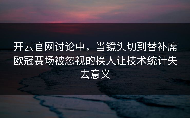 开云官网讨论中，当镜头切到替补席欧冠赛场被忽视的换人让技术统计失去意义  第1张