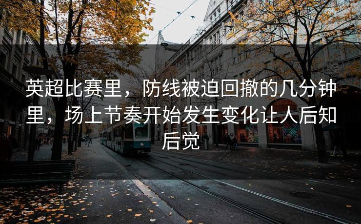 英超比赛里，防线被迫回撤的几分钟里，场上节奏开始发生变化让人后知后觉  第1张