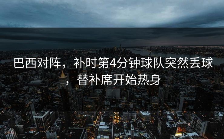 巴西对阵，补时第4分钟球队突然丢球，替补席开始热身  第1张