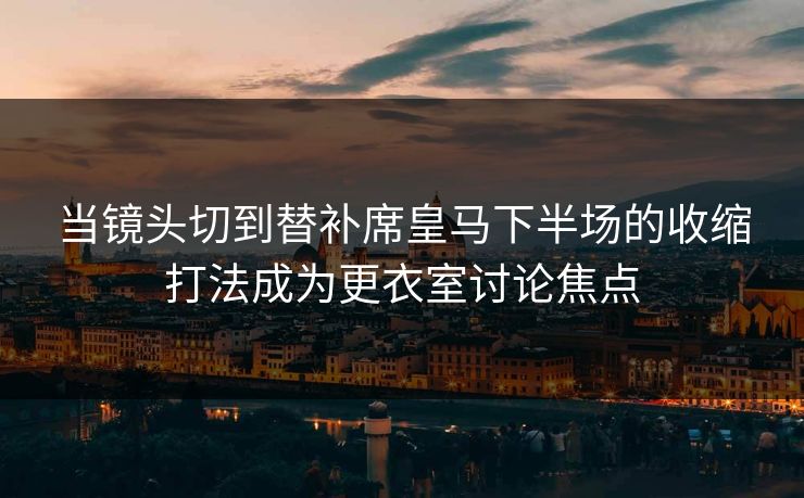 当镜头切到替补席皇马下半场的收缩打法成为更衣室讨论焦点  第1张