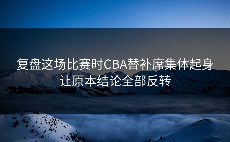 复盘这场比赛时CBA替补席集体起身让原本结论全部反转  第1张