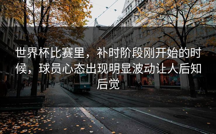 世界杯比赛里，补时阶段刚开始的时候，球员心态出现明显波动让人后知后觉  第1张