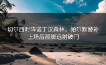 切尔西对阵诺丁汉森林，帕尔默替补上场后那脚远射破门