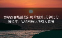 切尔西客场挑战补时阶段第3分钟比分被追平，VAR回放让所有人紧张