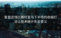 复盘这场比赛时皇马下半场的收缩打法让技术统计失去意义