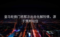 皇马轮换门将那次出击化解险情，源于预判站位