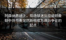 阿森纳赛场上，现场球迷反应说明曼联中场节奏突然断档成为赛后争论的起点