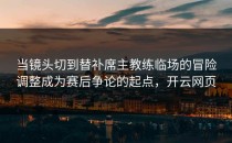 当镜头切到替补席主教练临场的冒险调整成为赛后争论的起点，开云网页