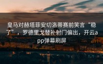 皇马对赫塔菲安切洛蒂赛前笑言“稳了”，罗德里戈替补射门偏出，开云app弹幕刷屏