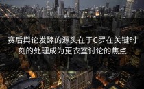 赛后舆论发酵的源头在于C罗在关键时刻的处理成为更衣室讨论的焦点