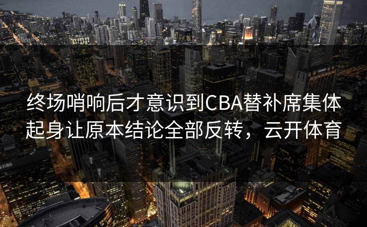 终场哨响后才意识到CBA替补席集体起身让原本结论全部反转，云开体育  第1张
