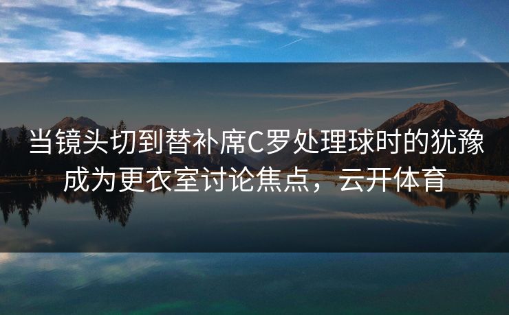 当镜头切到替补席C罗处理球时的犹豫成为更衣室讨论焦点，云开体育