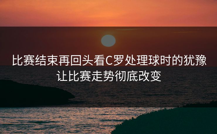 比赛结束再回头看C罗处理球时的犹豫让比赛走势彻底改变