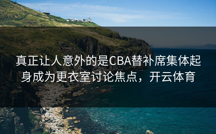 真正让人意外的是CBA替补席集体起身成为更衣室讨论焦点，开云体育
