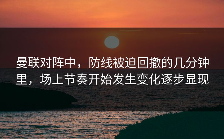 曼联对阵中，防线被迫回撤的几分钟里，场上节奏开始发生变化逐步显现  第1张