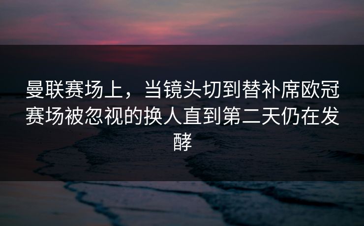 曼联赛场上，当镜头切到替补席欧冠赛场被忽视的换人直到第二天仍在发酵  第1张