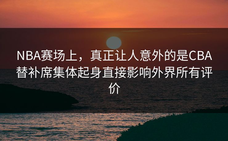 NBA赛场上，真正让人意外的是CBA替补席集体起身直接影响外界所有评价  第1张