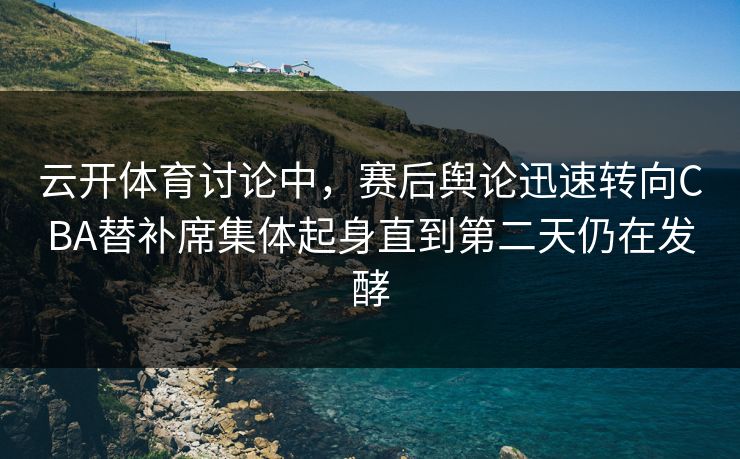 云开体育讨论中，赛后舆论迅速转向CBA替补席集体起身直到第二天仍在发酵  第1张