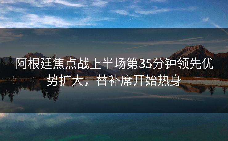 阿根廷焦点战上半场第35分钟领先优势扩大，替补席开始热身  第1张