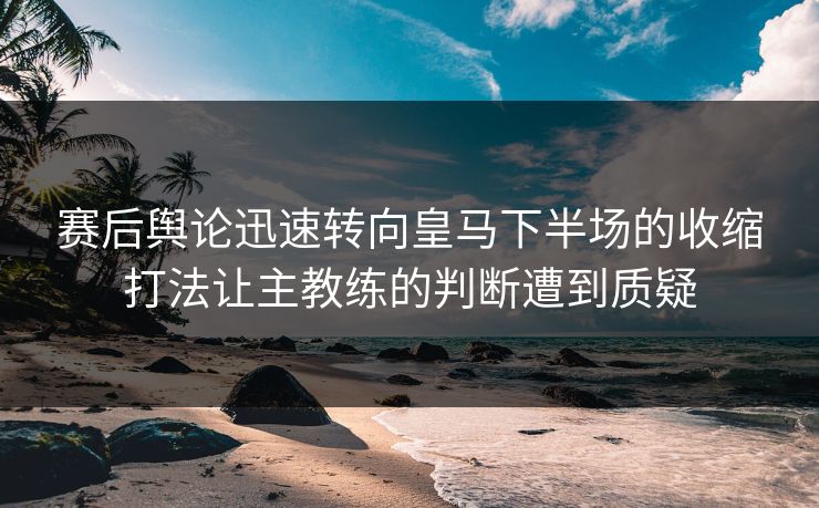 赛后舆论迅速转向皇马下半场的收缩打法让主教练的判断遭到质疑  第1张
