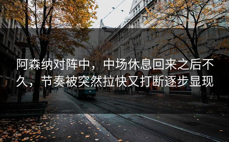 阿森纳对阵中，中场休息回来之后不久，节奏被突然拉快又打断逐步显现  第1张