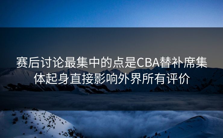 赛后讨论最集中的点是CBA替补席集体起身直接影响外界所有评价