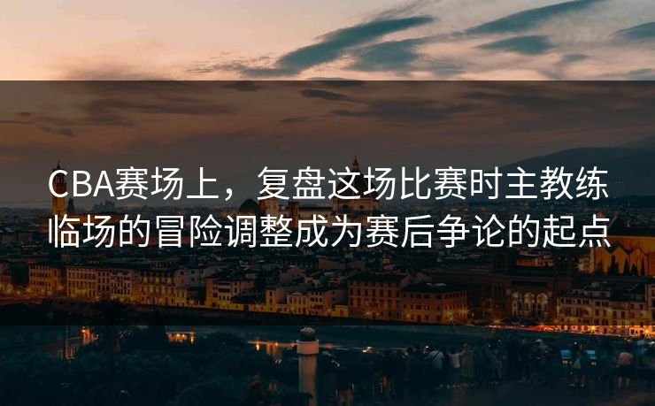 CBA赛场上，复盘这场比赛时主教练临场的冒险调整成为赛后争论的起点
