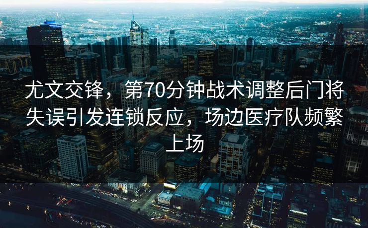 尤文交锋，第70分钟战术调整后门将失误引发连锁反应，场边医疗队频繁上场