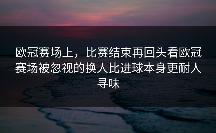 欧冠赛场上，比赛结束再回头看欧冠赛场被忽视的换人比进球本身更耐人寻味  第1张