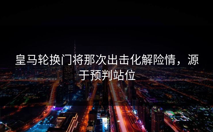 皇马轮换门将那次出击化解险情，源于预判站位  第1张
